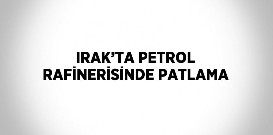 IRAK’TA PETROL RAFİNERİSİNDE PATLAMA