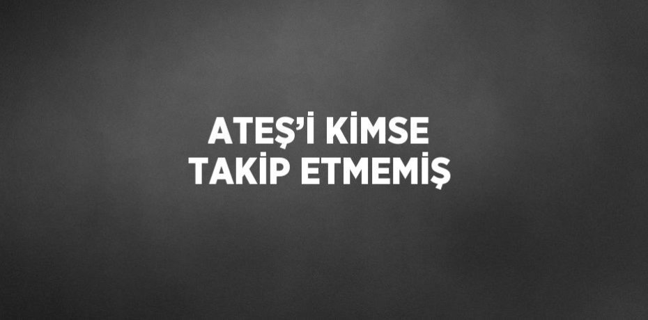 ATEŞ’İ KİMSE TAKİP ETMEMİŞ