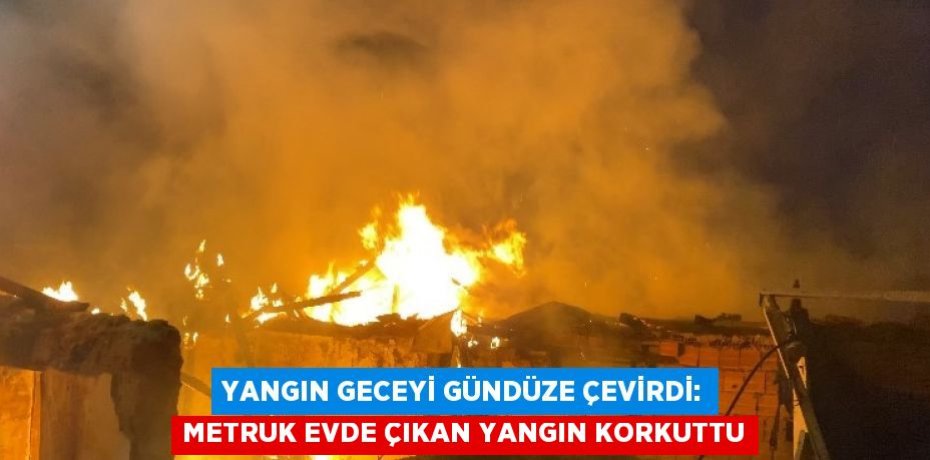 YANGIN GECEYİ GÜNDÜZE ÇEVİRDİ: METRUK EVDE ÇIKAN YANGIN KORKUTTU