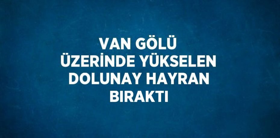 VAN GÖLÜ ÜZERİNDE YÜKSELEN DOLUNAY HAYRAN BIRAKTI