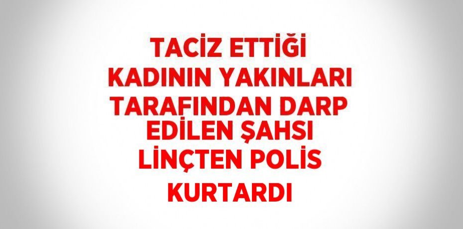 TACİZ ETTİĞİ KADININ YAKINLARI TARAFINDAN DARP EDİLEN ŞAHSI LİNÇTEN POLİS KURTARDI