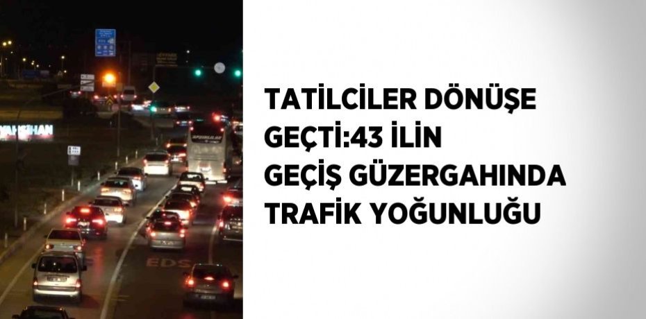 TATİLCİLER DÖNÜŞE GEÇTİ:43 İLİN GEÇİŞ GÜZERGAHINDA TRAFİK YOĞUNLUĞU