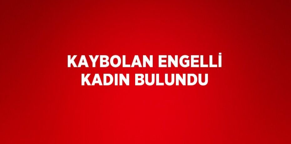 KAYBOLAN ENGELLİ KADIN BULUNDU