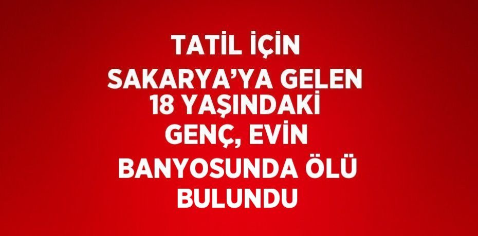 TATİL İÇİN SAKARYA’YA GELEN 18 YAŞINDAKİ GENÇ, EVİN BANYOSUNDA ÖLÜ BULUNDU