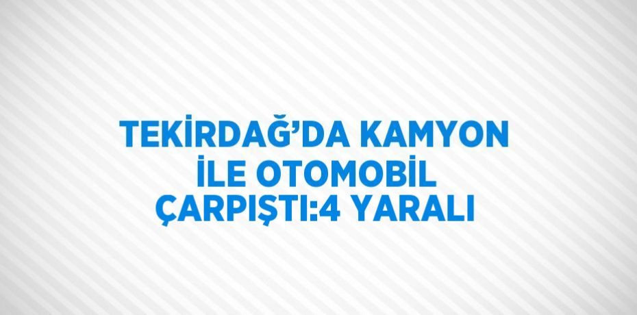 TEKİRDAĞ’DA KAMYON İLE OTOMOBİL ÇARPIŞTI:4 YARALI