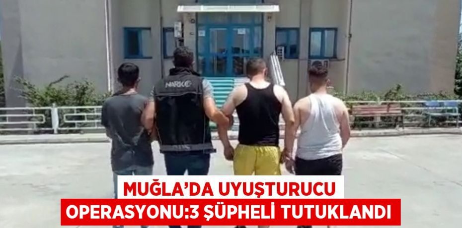 MUĞLA’DA UYUŞTURUCU OPERASYONU:3 ŞÜPHELİ TUTUKLANDI