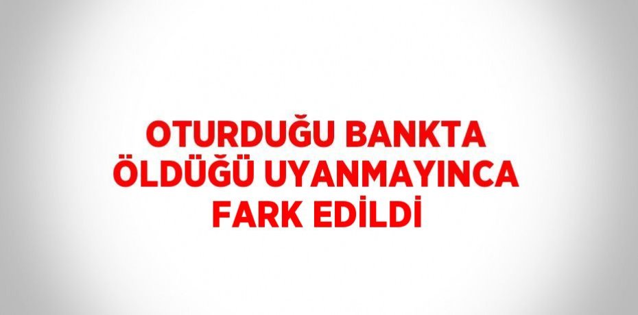 OTURDUĞU BANKTA ÖLDÜĞÜ UYANMAYINCA FARK EDİLDİ