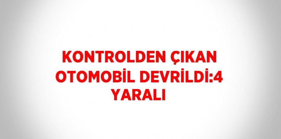 KONTROLDEN ÇIKAN OTOMOBİL DEVRİLDİ:4 YARALI