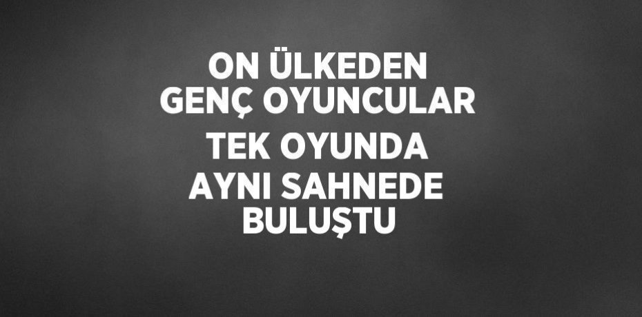 ON ÜLKEDEN GENÇ OYUNCULAR TEK OYUNDA AYNI SAHNEDE BULUŞTU