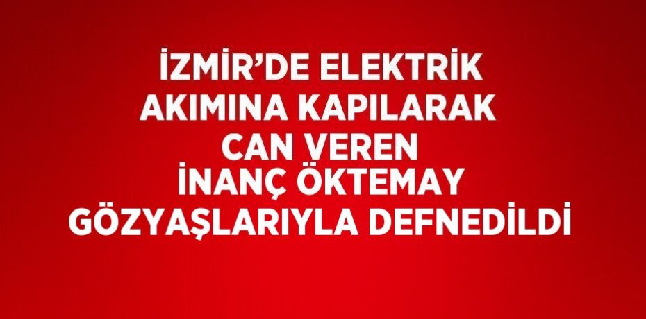İZMİR’DE ELEKTRİK AKIMINA KAPILARAK CAN VEREN İNANÇ ÖKTEMAY GÖZYAŞLARIYLA DEFNEDİLDİ