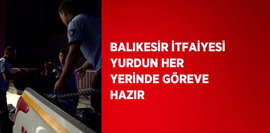 BALIKESİR İTFAİYESİ YURDUN HER YERİNDE GÖREVE HAZIR