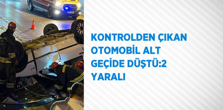 KONTROLDEN ÇIKAN OTOMOBİL ALT GEÇİDE DÜŞTÜ:2 YARALI