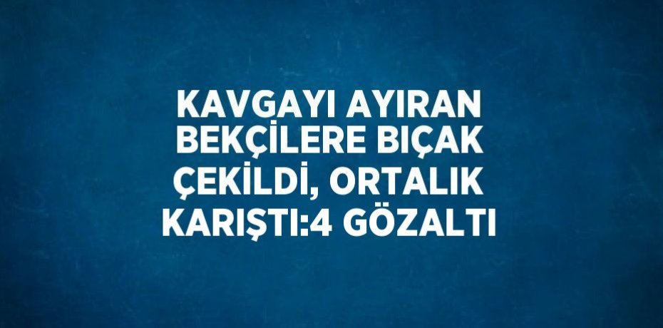 KAVGAYI AYIRAN BEKÇİLERE BIÇAK ÇEKİLDİ, ORTALIK KARIŞTI:4 GÖZALTI