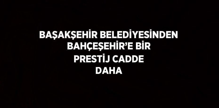 BAŞAKŞEHİR BELEDİYESİNDEN BAHÇEŞEHİR’E BİR PRESTİJ CADDE DAHA
