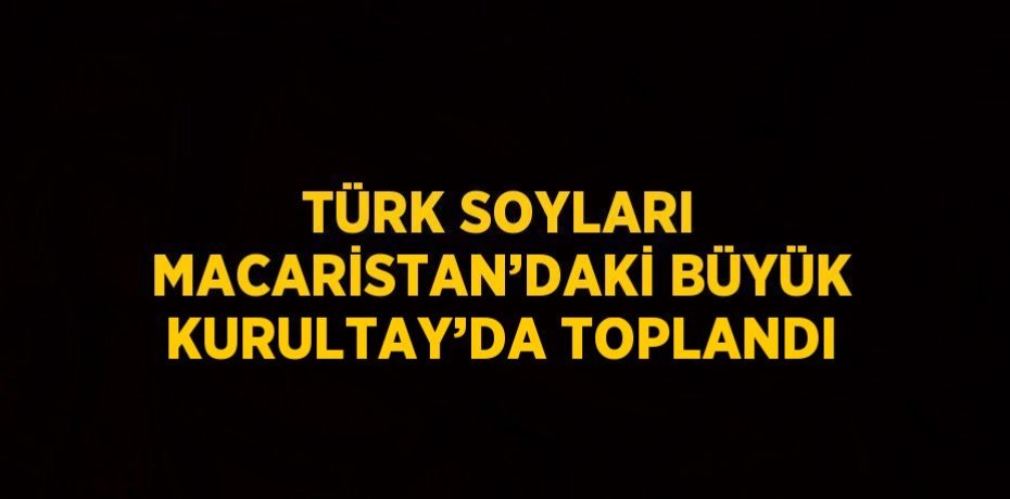 TÜRK SOYLARI MACARİSTAN’DAKİ BÜYÜK KURULTAY’DA TOPLANDI
