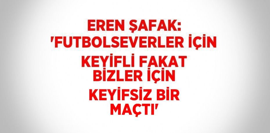 EREN ŞAFAK: 'FUTBOLSEVERLER İÇİN KEYİFLİ FAKAT BİZLER İÇİN KEYİFSİZ BİR MAÇTI'