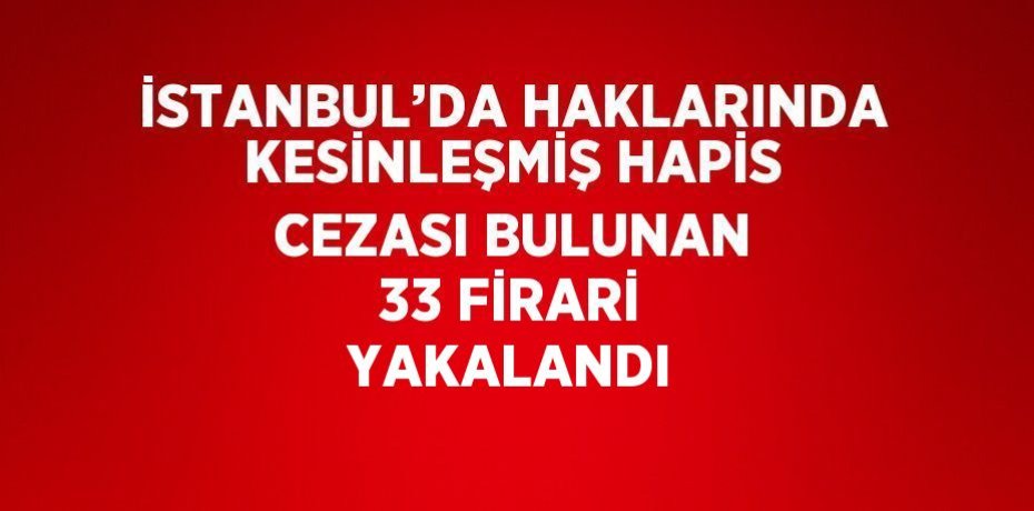 İSTANBUL’DA HAKLARINDA KESİNLEŞMİŞ HAPİS CEZASI BULUNAN 33 FİRARİ YAKALANDI