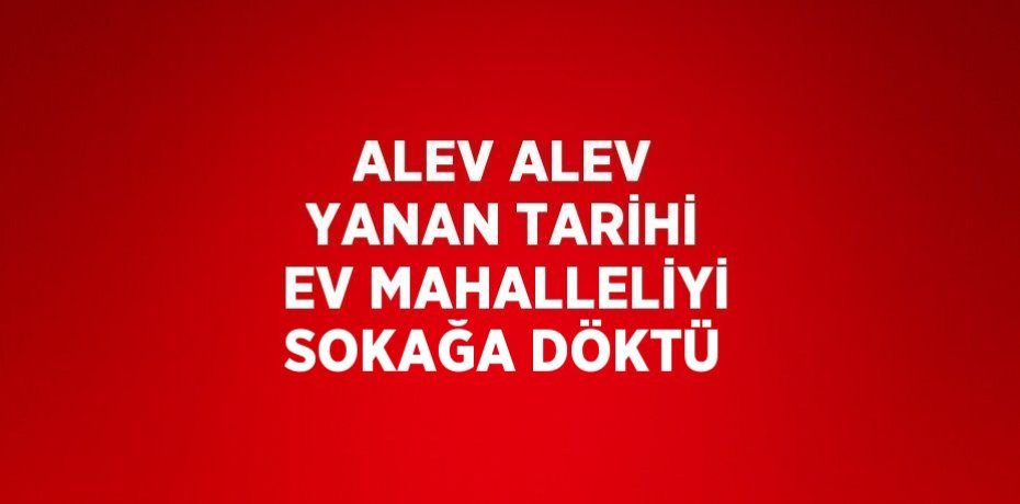 ALEV ALEV YANAN TARİHİ EV MAHALLELİYİ SOKAĞA DÖKTÜ