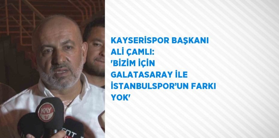 KAYSERİSPOR BAŞKANI ALİ ÇAMLI: 'BİZİM İÇİN GALATASARAY İLE İSTANBULSPOR’UN FARKI YOK'