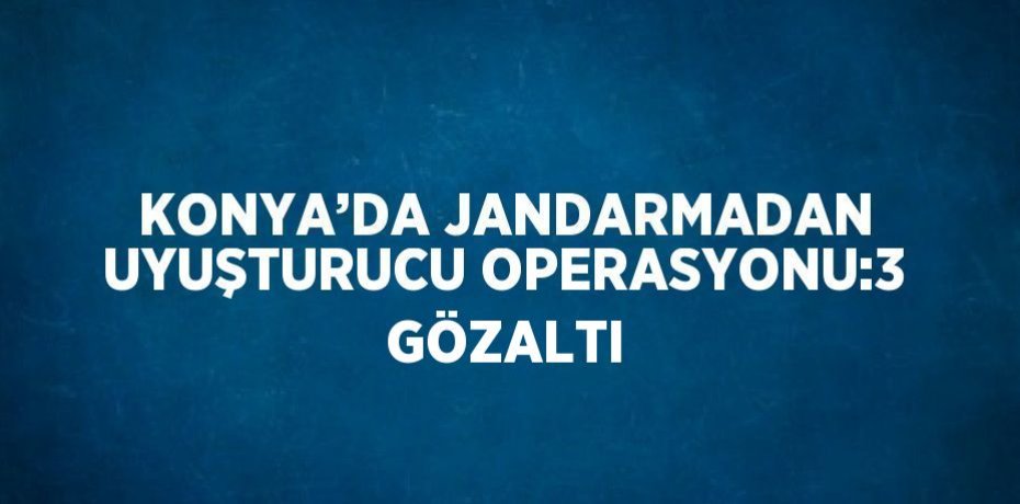 KONYA’DA JANDARMADAN UYUŞTURUCU OPERASYONU:3 GÖZALTI