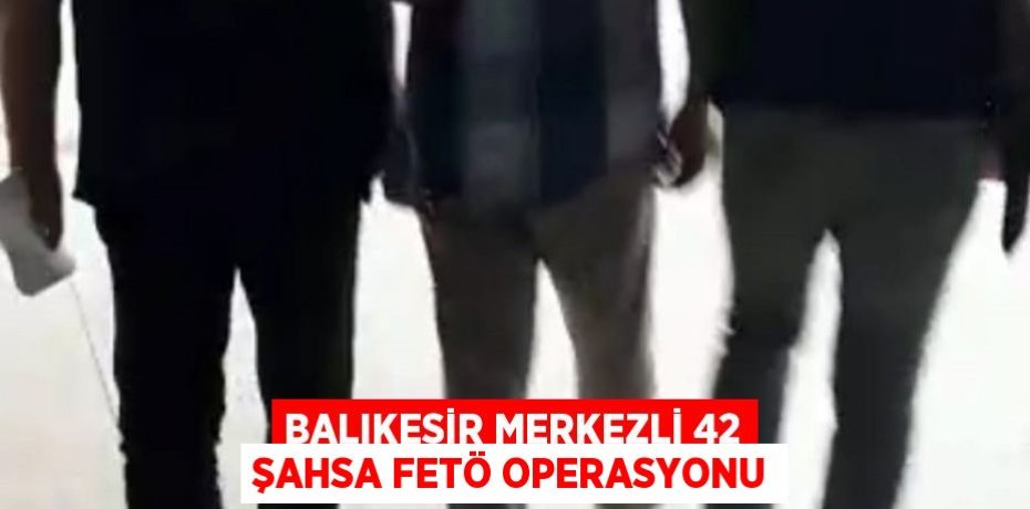 Balıkesir merkezli 42 şahsa FETÖ operasyonu