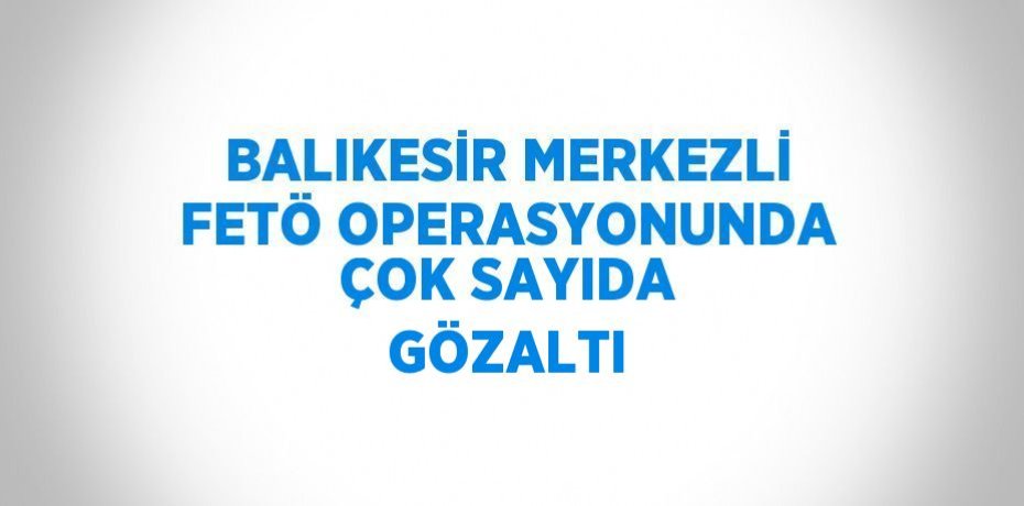 BALIKESİR MERKEZLİ FETÖ OPERASYONUNDA ÇOK SAYIDA GÖZALTI