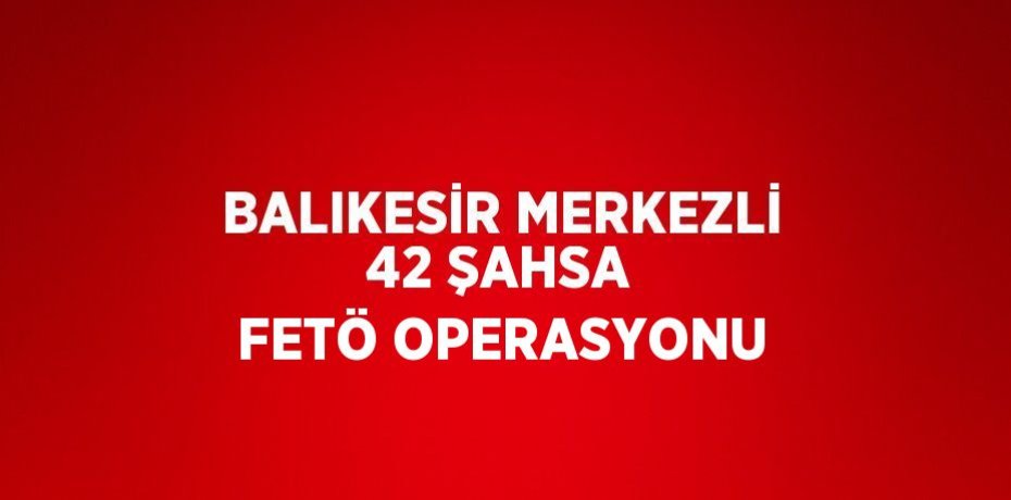 BALIKESİR MERKEZLİ 42 ŞAHSA FETÖ OPERASYONU