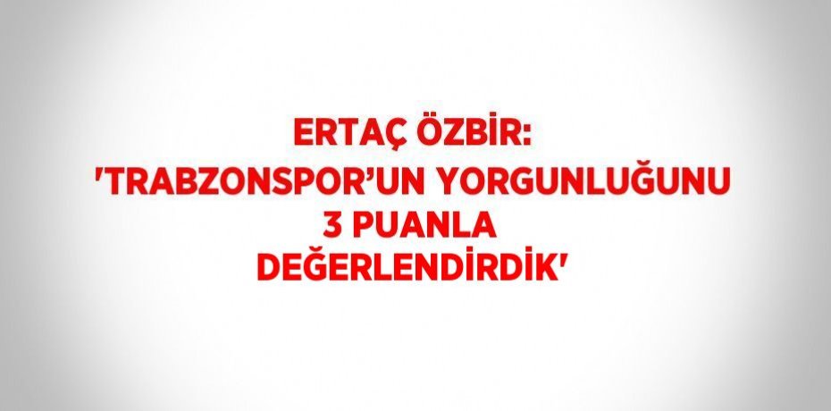 ERTAÇ ÖZBİR: 'TRABZONSPOR’UN YORGUNLUĞUNU 3 PUANLA DEĞERLENDİRDİK'