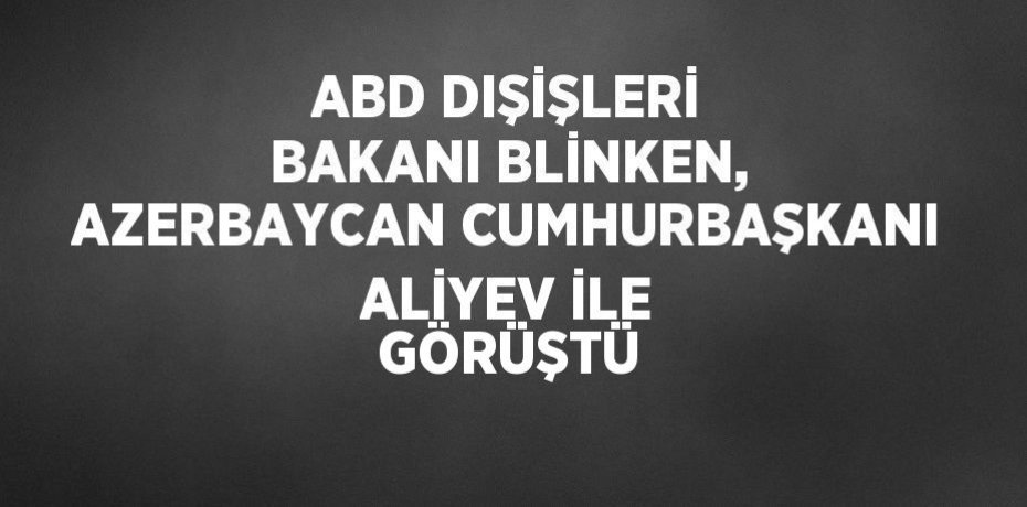 ABD DIŞİŞLERİ BAKANI BLİNKEN, AZERBAYCAN CUMHURBAŞKANI ALİYEV İLE GÖRÜŞTÜ