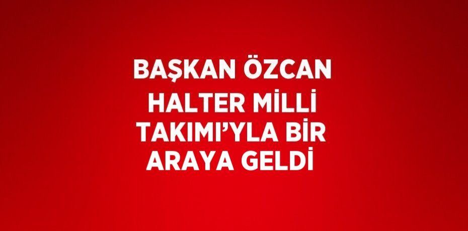 BAŞKAN ÖZCAN HALTER MİLLİ TAKIMI’YLA BİR ARAYA GELDİ
