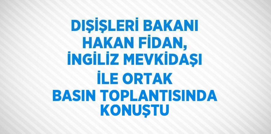 DIŞİŞLERİ BAKANI HAKAN FİDAN, İNGİLİZ MEVKİDAŞI İLE ORTAK BASIN TOPLANTISINDA KONUŞTU