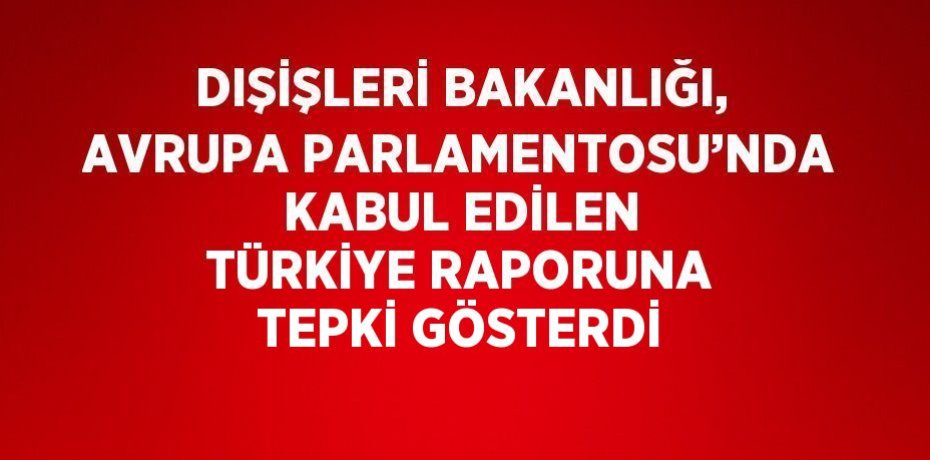 DIŞİŞLERİ BAKANLIĞI, AVRUPA PARLAMENTOSU’NDA KABUL EDİLEN TÜRKİYE RAPORUNA TEPKİ GÖSTERDİ