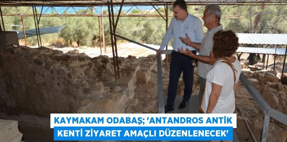KAYMAKAM ODABAŞ; “ANTANDROS ANTİK KENTİ ZİYARET AMAÇLI DÜZENLENECEK”