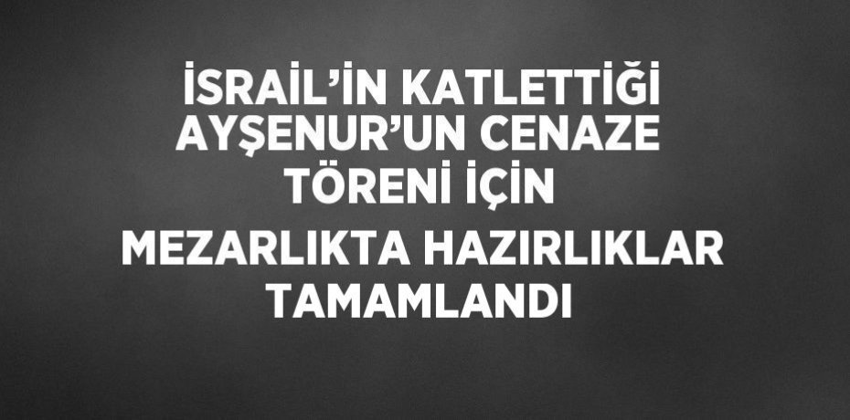 İSRAİL’İN KATLETTİĞİ AYŞENUR’UN CENAZE TÖRENİ İÇİN MEZARLIKTA HAZIRLIKLAR TAMAMLANDI