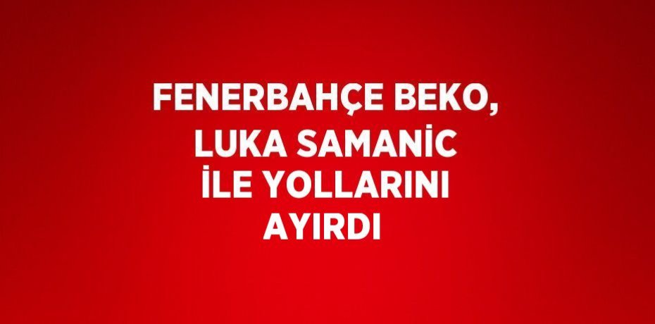 FENERBAHÇE BEKO, LUKA SAMANİC İLE YOLLARINI AYIRDI