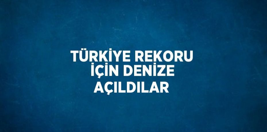 TÜRKİYE REKORU İÇİN DENİZE AÇILDILAR