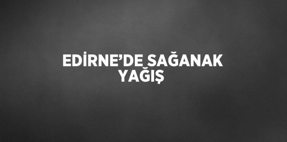 EDİRNE’DE SAĞANAK YAĞIŞ