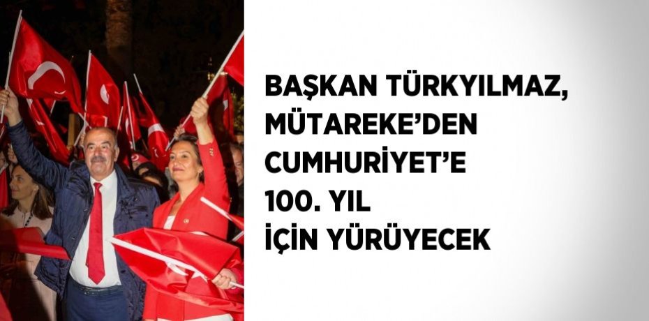 BAŞKAN TÜRKYILMAZ, MÜTAREKE’DEN CUMHURİYET’E 100. YIL İÇİN YÜRÜYECEK