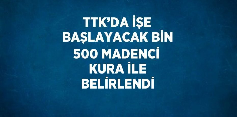 TTK’DA İŞE BAŞLAYACAK BİN 500 MADENCİ KURA İLE BELİRLENDİ