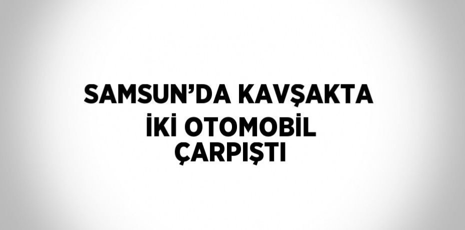 SAMSUN’DA KAVŞAKTA İKİ OTOMOBİL ÇARPIŞTI