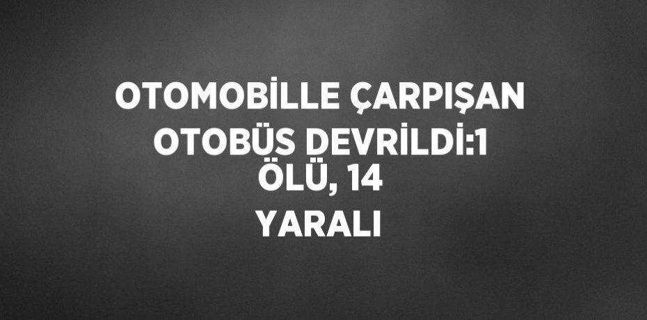 OTOMOBİLLE ÇARPIŞAN OTOBÜS DEVRİLDİ:1 ÖLÜ, 14 YARALI