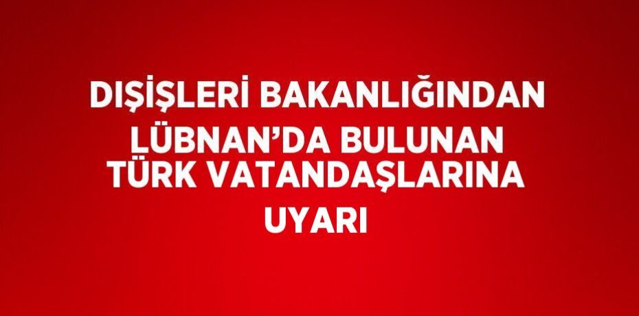 DIŞİŞLERİ BAKANLIĞINDAN LÜBNAN’DA BULUNAN TÜRK VATANDAŞLARINA UYARI
