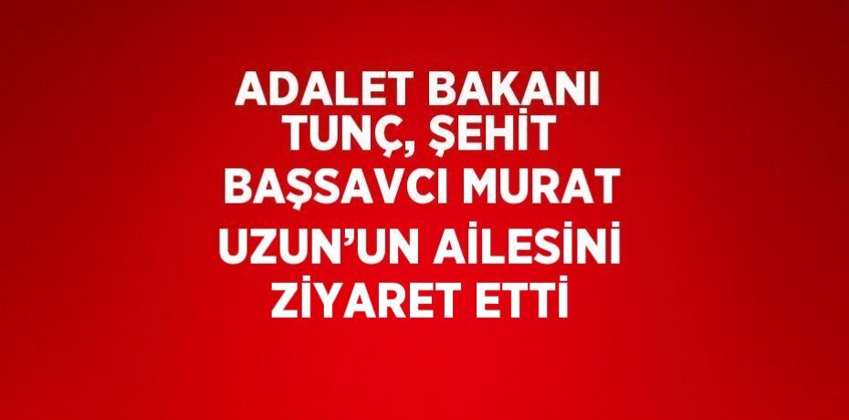 ADALET BAKANI TUNÇ, ŞEHİT BAŞSAVCI MURAT UZUN’UN AİLESİNİ ZİYARET ETTİ