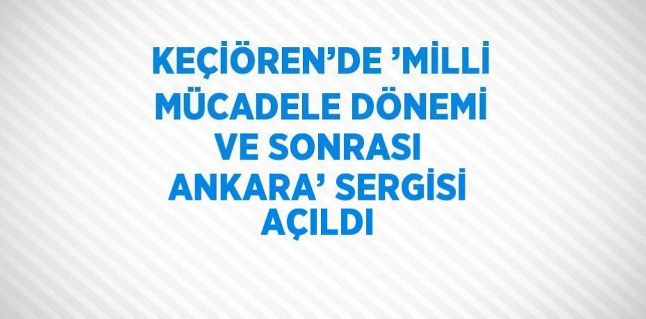 KEÇİÖREN’DE ’MİLLİ MÜCADELE DÖNEMİ VE SONRASI ANKARA’ SERGİSİ AÇILDI