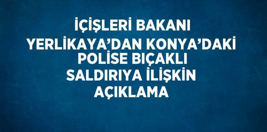 İÇİŞLERİ BAKANI YERLİKAYA’DAN KONYA’DAKİ POLİSE BIÇAKLI SALDIRIYA İLİŞKİN AÇIKLAMA
