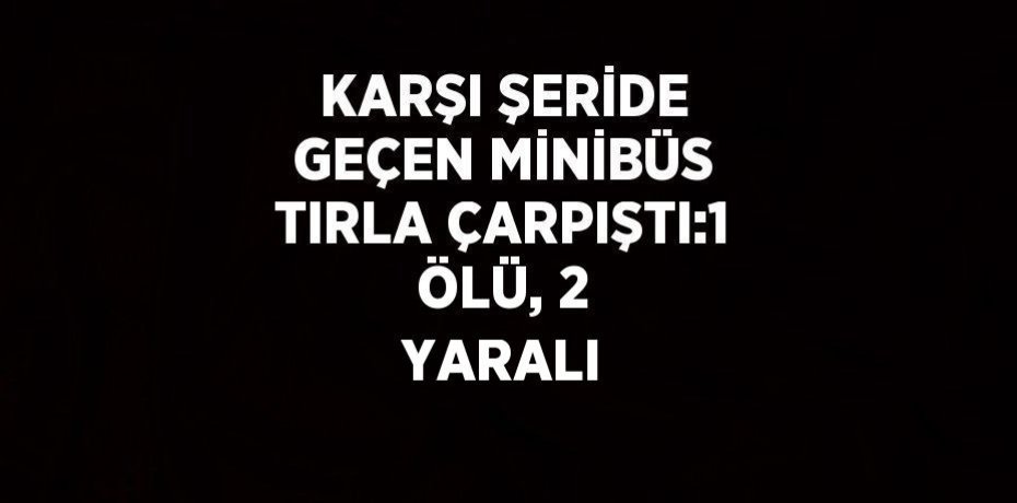 KARŞI ŞERİDE GEÇEN MİNİBÜS TIRLA ÇARPIŞTI:1 ÖLÜ, 2 YARALI