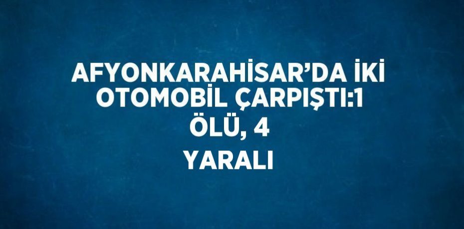AFYONKARAHİSAR’DA İKİ OTOMOBİL ÇARPIŞTI:1 ÖLÜ, 4 YARALI