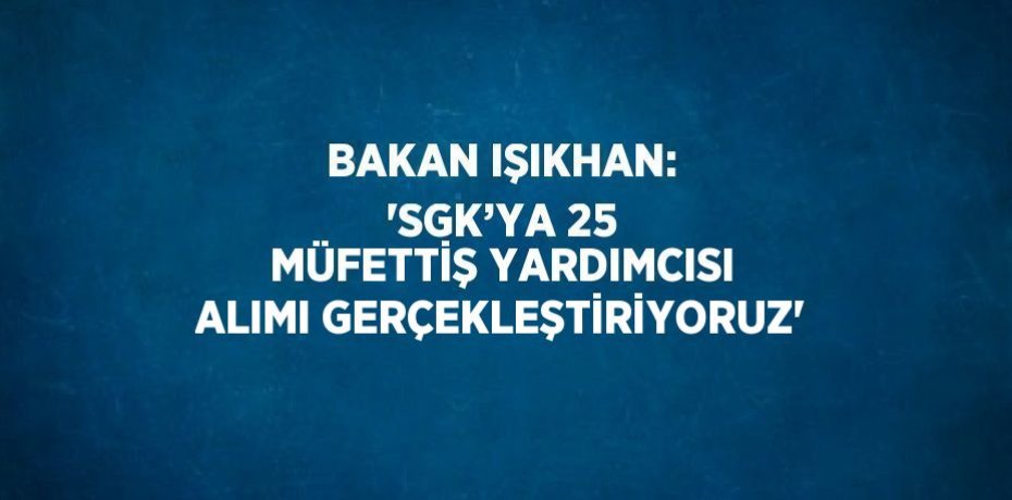 BAKAN IŞIKHAN: 'SGK’YA 25 MÜFETTİŞ YARDIMCISI ALIMI GERÇEKLEŞTİRİYORUZ'