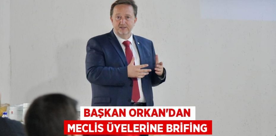 BAŞKAN ORKAN’DAN MECLİS ÜYELERİNE BRİFİNG