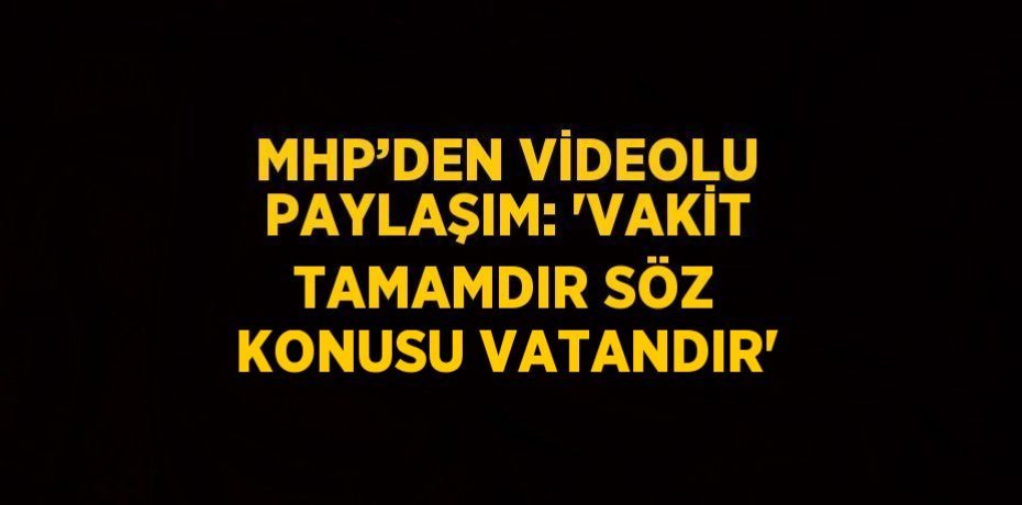 MHP’DEN VİDEOLU PAYLAŞIM: 'VAKİT TAMAMDIR SÖZ KONUSU VATANDIR'